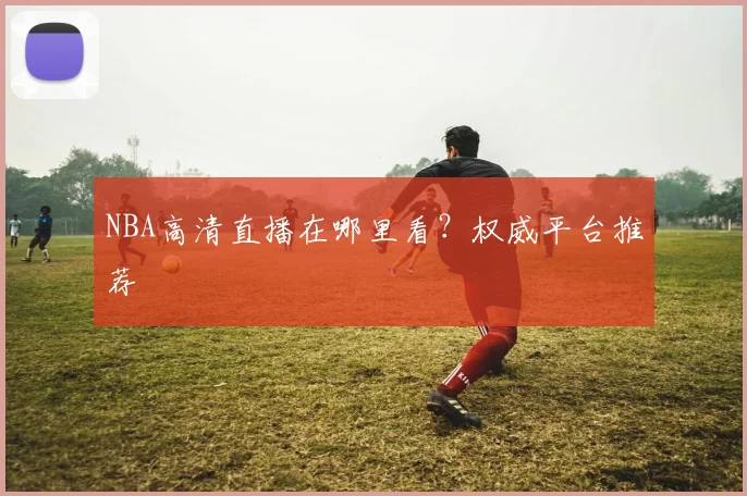 NBA高清直播在哪里看？权威平台推荐