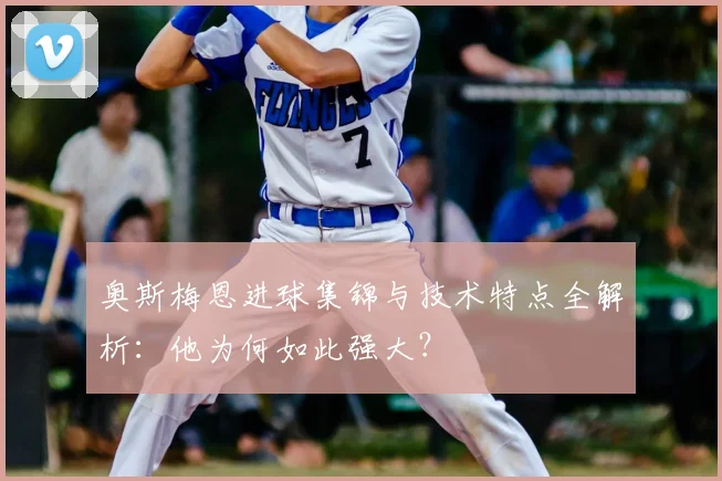 奥斯梅恩进球集锦与技术特点全解析：他为何如此强大？
