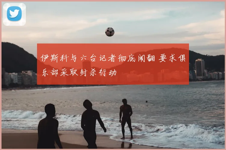 伊斯科与六台记者彻底闹翻 要求俱乐部采取封杀行动
