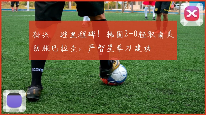 孙兴慜迎里程碑！韩国2-0轻取南美劲旅巴拉圭，严智星单刀建功