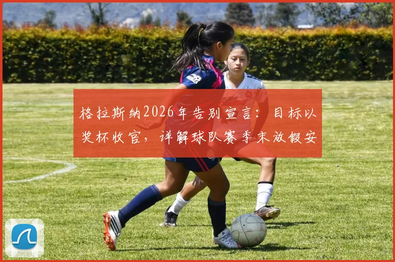 格拉斯纳2026年告别宣言：目标以奖杯收官，详解球队赛季末放假安排与更衣室动态