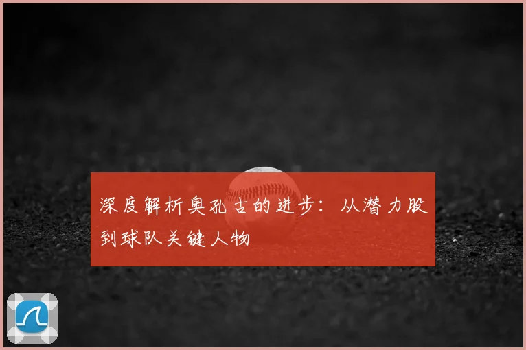 深度解析奥孔古的进步：从潜力股到球队关键人物