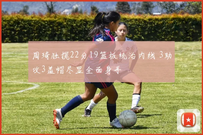 周琦独揽22分19篮板统治内线 3助攻3盖帽尽显全面身手