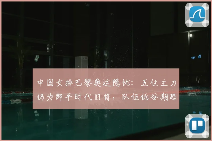 中国女排巴黎奥运隐忧：五位主力仍为郎平时代旧将，队伍低谷期恐延长？