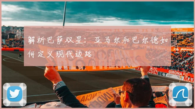 解析巴萨双星：亚马尔和巴尔德如何定义现代边路
