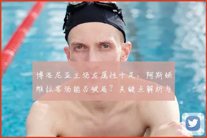 博洛尼亚主场龙属性十足，阿斯顿维拉客场能否破局？关键点解析与前瞻预测