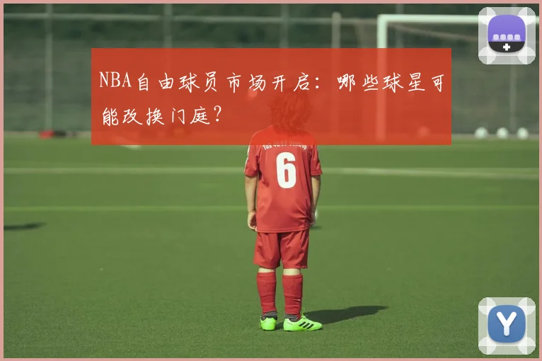 NBA自由球员市场开启：哪些球星可能改换门庭？
