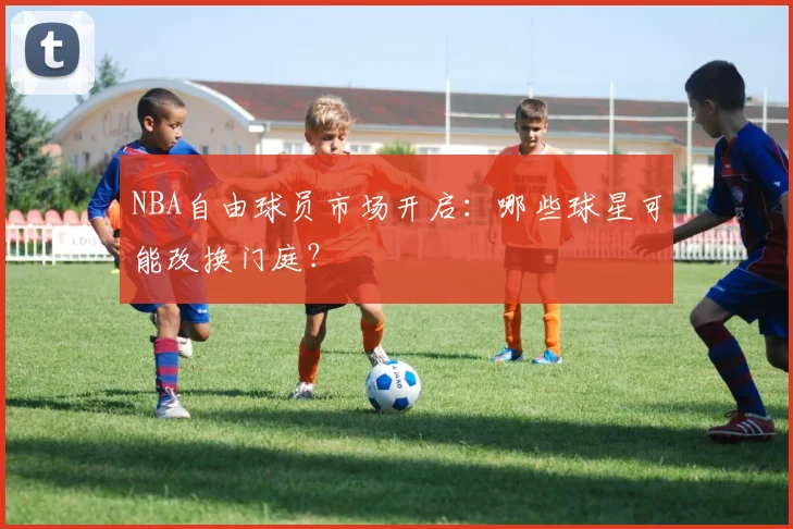 NBA自由球员市场开启：哪些球星可能改换门庭？