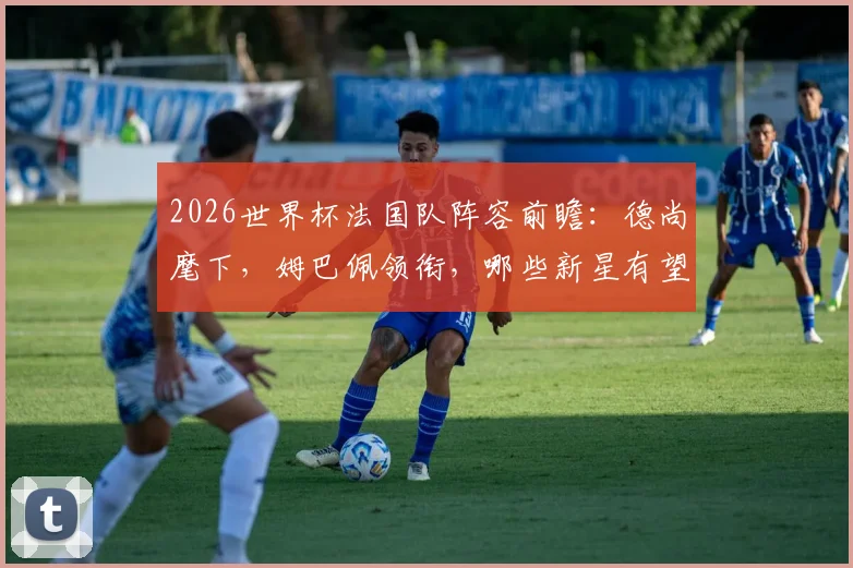 2026世界杯法国队阵容前瞻：德尚麾下，姆巴佩领衔，哪些新星有望入围？