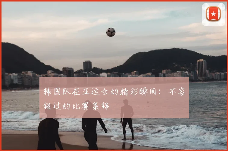 韩国队在亚运会的精彩瞬间：不容错过的比赛集锦