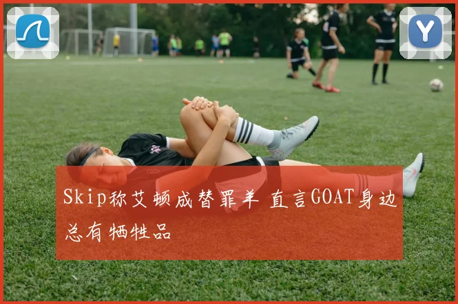 Skip称艾顿成替罪羊 直言GOAT身边总有牺牲品