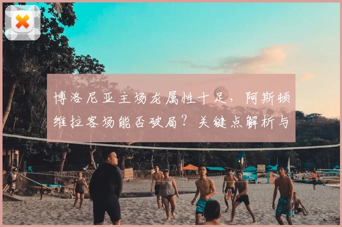 博洛尼亚主场龙属性十足，阿斯顿维拉客场能否破局？关键点解析与前瞻预测