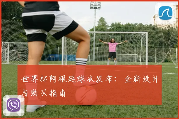 世界杯阿根廷球衣发布：全新设计与购买指南