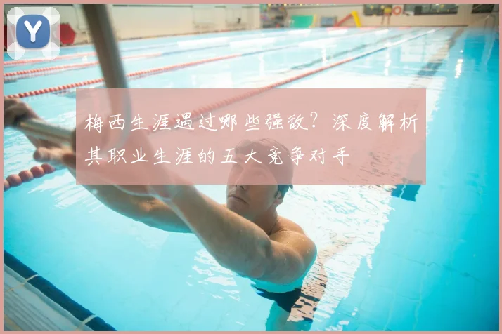 梅西生涯遇过哪些强敌？深度解析其职业生涯的五大竞争对手