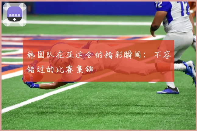 韩国队在亚运会的精彩瞬间：不容错过的比赛集锦