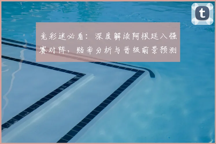 竞彩迷必看：深度解读阿根廷八强赛对阵，赔率分析与晋级前景预测