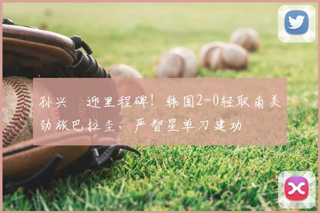 孙兴慜迎里程碑！韩国2-0轻取南美劲旅巴拉圭，严智星单刀建功