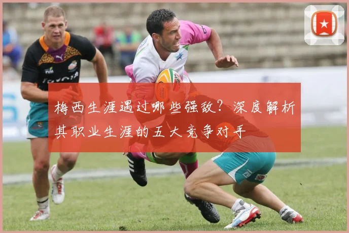 梅西生涯遇过哪些强敌？深度解析其职业生涯的五大竞争对手