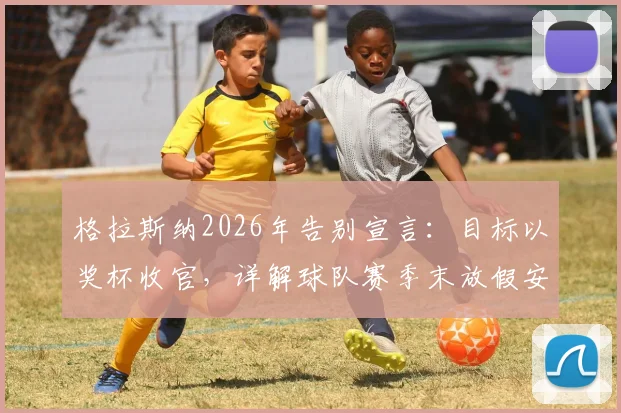 格拉斯纳2026年告别宣言：目标以奖杯收官，详解球队赛季末放假安排与更衣室动态