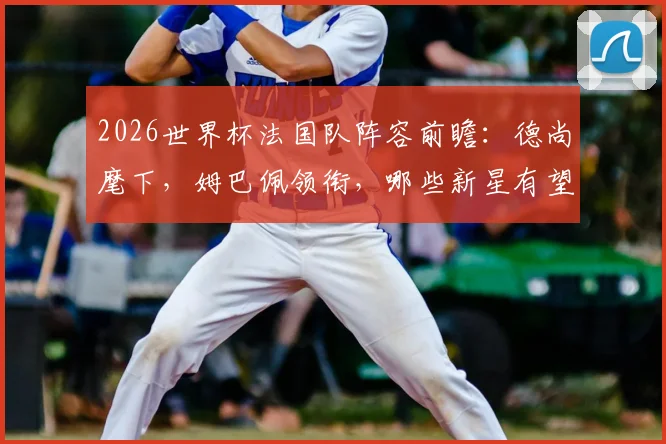 2026世界杯法国队阵容前瞻：德尚麾下，姆巴佩领衔，哪些新星有望入围？