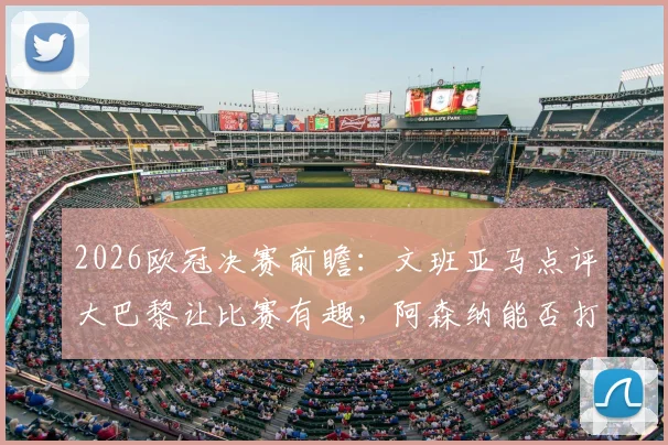2026欧冠决赛前瞻：文班亚马点评大巴黎让比赛有趣，阿森纳能否打破质疑？深度解析两队看点