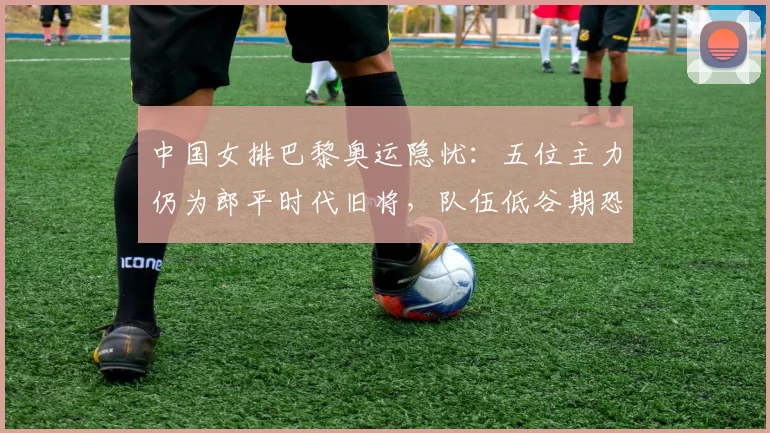 中国女排巴黎奥运隐忧：五位主力仍为郎平时代旧将，队伍低谷期恐延长？