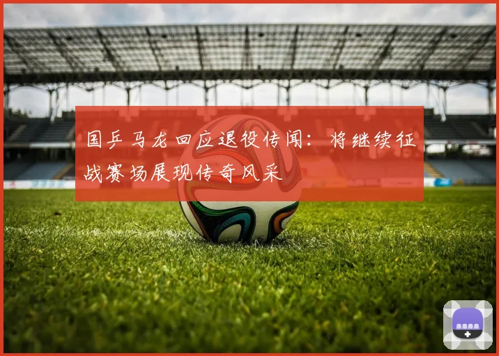 国乒马龙回应退役传闻：将继续征战赛场展现传奇风采