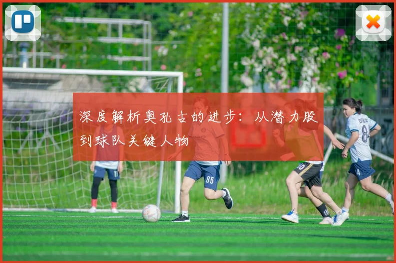 深度解析奥孔古的进步：从潜力股到球队关键人物