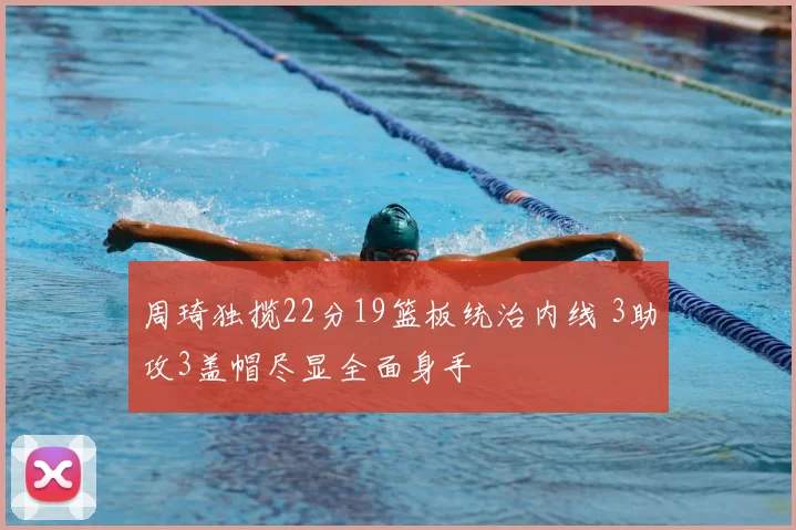 周琦独揽22分19篮板统治内线 3助攻3盖帽尽显全面身手
